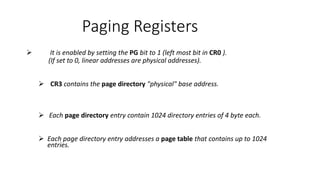 Paging Registers
 It is enabled by setting the PG bit to 1 (left most bit in CR0 ).
(If set to 0, linear addresses are physical addresses).
 CR3 contains the page directory "physical" base address.
 Each page directory entry contain 1024 directory entries of 4 byte each.
 Each page directory entry addresses a page table that contains up to 1024
entries.
 