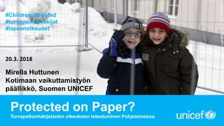 Protected on Paper?
Turvapaikanhakijalasten oikeuksien toteutuminen Pohjoismaissa
Mirella Huttunen
Kotimaan vaikuttamistyön
päällikkö, Suomen UNICEF
20.3. 2018
©Lehtikuva/JussiNukari
#ChildrenUprooted
#turvapaikanhakijat
#lapsenoikeudet
 