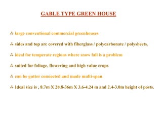  large conventional commercial greenhouses
 sides and top are covered with fiberglass / polycarbonate / polysheets.
 ideal for temperate regions where snow fall is a problem
 suited for foliage, flowering and high value crops
 can be gutter connected and made multi-span
 Ideal size is , 8.7m X 28.8-36m X 3.6-4.24 m and 2.4-3.0m height of posts.
GABLE TYPE GREEN HOUSE
 