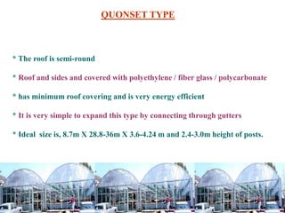 * The roof is semi-round
* Roof and sides and covered with polyethylene / fiber glass / polycarbonate
* has minimum roof covering and is very energy efficient
* It is very simple to expand this type by connecting through gutters
* Ideal size is, 8.7m X 28.8-36m X 3.6-4.24 m and 2.4-3.0m height of posts.
QUONSET TYPE
 