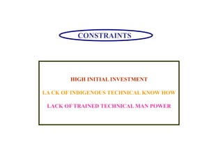 CONSTRAINTS
HIGH INITIAL INVESTMENT
LA CK OF INDIGENOUS TECHNICAL KNOW HOW
LACK OF TRAINED TECHNICAL MAN POWER
 