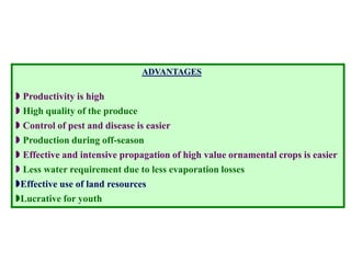 ADVANTAGES
 Productivity is high
 High quality of the produce
 Control of pest and disease is easier
 Production during off-season
 Effective and intensive propagation of high value ornamental crops is easier
 Less water requirement due to less evaporation losses
Effective use of land resources
Lucrative for youth
 