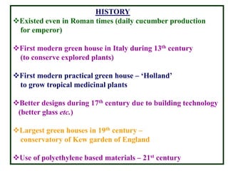 HISTORY
Existed even in Roman times (daily cucumber production
for emperor)
First modern green house in Italy during 13th century
(to conserve explored plants)
First modern practical green house – ‘Holland’
to grow tropical medicinal plants
Better designs during 17th century due to building technology
(better glass etc.)
Largest green houses in 19th century –
conservatory of Kew garden of England
Use of polyethylene based materials – 21st century
 