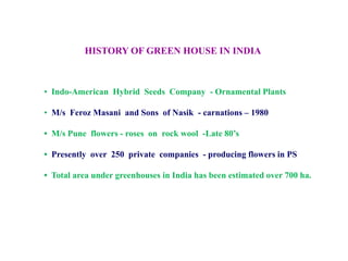 HISTORY OF GREEN HOUSE IN INDIA
• Indo-American Hybrid Seeds Company - Ornamental Plants
• M/s Feroz Masani and Sons of Nasik - carnations – 1980
• M/s Pune flowers - roses on rock wool -Late 80’s
• Presently over 250 private companies - producing flowers in PS
• Total area under greenhouses in India has been estimated over 700 ha.
 