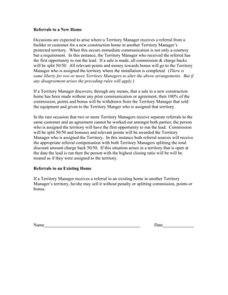 Referrals to a New Home

Occasions are expected to arise where a Territory Manager receives a referral from a
builder or customer for a new construction home in another Territory Manager’s
protected territory. When this occurs immediate communication is not only a courtesy
but a requirement. In this instance, the Territory Manager who received the referral has
the first opportunity to run the lead. If a sale is made, all commission & charge backs
will be split 50/50. All relevant points and money towards bonus will go to the Territory
Manager who is assigned the territory where the installation is completed. (There is
some liberty for two or more Territory Managers to alter the above arrangements. But if
any disagreement arises the preceding rules will apply.)

If a Territory Manager discovers, through any means, that a sale to a new construction
home has been made without any prior communication or agreement, then 100% of the
commission, points and bonus will be withdrawn from the Territory Manager that sold
the equipment and given to the Territory Manger who is assigned that territory.

In the rare occasion that two or more Territory Managers receive separate referrals to the
same customer and an agreement cannot be worked out amongst both parties, the person
who is assigned the territory will have the first opportunity to run the lead. Commission
will be split 50/50 and bonuses and relevant points will be awarded the Territory
Manager who is assigned the Territory. In this instance both referral sources will receive
the appropriate referral compensation with both Territory Managers splitting the total
discount amount charge back 50/50. If this situation arises in a territory that is open at
the date the lead is run then the person with the highest closing ratio will be will be
treated as if they were assigned to the territory.

Referrals to an Existing Home

If a Territory Manager receives a referral to an existing home in another Territory
Manager’s territory, he/she may sell it without penalty or splitting commission, points or
bonus.




Name___________________________________________                     Date______________
 