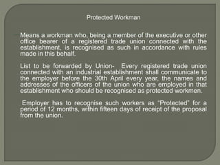Protected Workman
Means a workman who, being a member of the executive or other
office bearer of a registered trade union connected with the
establishment, is recognised as such in accordance with rules
made in this behalf.
List to be forwarded by Union- Every registered trade union
connected with an industrial establishment shall communicate to
the employer before the 30th April every year, the names and
addresses of the officers of the union who are employed in that
establishment who should be recognised as protected workmen.
Employer has to recognise such workers as “Protected” for a
period of 12 months, within fifteen days of receipt of the proposal
from the union.
 