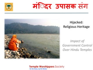 मंि दर उपासक संग 
Temple Worshippers Society 
for the Hindus, by the Hindus 
Hijacked: 
Religious Heritage 
Impact of 
Government Control 
Over Hindu Temples 
 