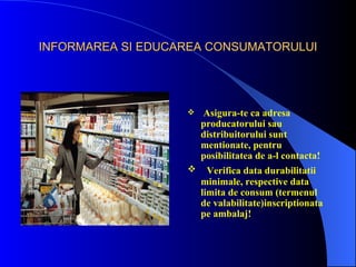 INFORMAREA SI EDUCAREA CONSUMATORULUI




                      Asigura-te ca adresa
                       producatorului sau
                       distribuitorului sunt
                       mentionate, pentru
                       posibilitatea de a-l contacta!
                        Verifica data durabilitatii
                       minimale, respective data
                       limita de consum (termenul
                       de valabilitate)inscriptionata
                       pe ambalaj!
 