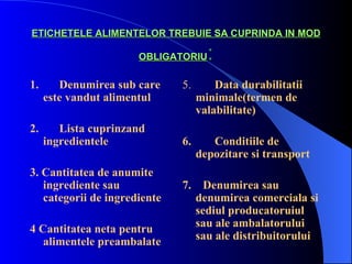 ETICHETELE ALIMENTELOR TREBUIE SA CUPRINDA IN MOD

                      OBLIGATORIU    :
1.      Denumirea sub care    5.       Data durabilitatii
     este vandut alimentul         minimale(termen de
                                   valabilitate)
2.      Lista cuprinzand
     ingredientele            6.      Conditiile de
                                   depozitare si transport
3. Cantitatea de anumite
   ingrediente sau            7.     Denumirea sau
   categorii de ingrediente        denumirea comerciala si
                                   sediul producatoruiul
4 Cantitatea neta pentru           sau ale ambalatorului
   alimentele preambalate          sau ale distribuitorului
 