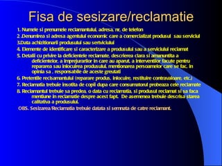 Fisa de sesizare/reclamatie
1. Numele si prenumele reclamantului, adresa, nr, de telefon
2 .Denumirea si adresa agentului economic care a comercializat produsul sau serviciul
3.Data achizitionarii produsului sau sertviciului
4. Elemente de identificare si caracterizare a produsului sau a serviciului reclamat
5. Detalii cu privire la deficientele reclamate, descrierea clara si amanuntita a
        deficientelor, a imprejurarilor in care au aparut, a interventilor facute pentru
        repararea sau inlocuirea produsului, mentionarea persoamelor care se fac, in
        opinia sa , responsabile de aceste greutati
6. Pretentile reclsamantului (reparare produs, inlocuire, restituire contravaloare, etc.)
7. Reclamatia trebuie insotita de copii dupa care consumatorul probeaza cele reclamate
8. Reclamantul trebuie sa predea, o data cu reclamatia, si produsul reclamat si sa faca
        mentiune in reclamatie despre acest fapt. De asemenea trebuie descrisa starea
        calitativa a produsului.
 OBS. Sesizarea/Reclamatia trebuie datata si semnata de catre reclamant.
 