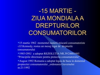 -15 MARTIE -
          ZIUA MONDIALA A
           DREPTURILOR
         CONSUMATORILOR
15  martie 1962 momentul nasterii miscarii consumatoriste
-J.F.Kennedy, rostea un mesaj legat de drepturile
consumatorului
1985 ONU a adoptat REZOLUTIA NR.39/24801985
“Principiile directoare pentru protectia consumatorului”
August 1992 Romania a adoptat legea de baza in domeniul
proptectiei consumatorului _ordonanta Guvernului
nr.21/1992
 