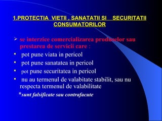 1.PROTECTIA VIETII , SANATATII SI       SECURITATII
             CONSUMATORILOR

   se interzice comercializarea produselor sau
    prestarea de servicii care :
    pot pune viata in pericol
    pot pune sanatatea in pericol
    pot pune securitatea in pericol
    nu au termenul de valabitate stabilit, sau nu
    respecta termenul de valabilitate
    *sunt falsificate sau contrafacute
 