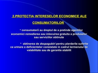 2.PROTECTIA INTERESELOR ECONOMICE ALE

                CONSUMATORILOR

     * consumatorii au dreptul de a pretinde agentilor
economici remedierea sau inlocuirea gratuita a produselor
                sau serviciilor obtinute

       * obtinerea de despagubiri pentru pierderile suferite
ca urmare a deficientelor constatate in cadrul termenului de
            valabilitate sau de garantie stabilit
 