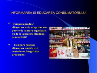 INFORMAREA SI EDUCAREA CONSUMATORULUI


 Cumpara produse
  alimentare de la magazine sau
  puncte de vanzare organizate,
  nu de la vanzatorii stradalui
  neautorizati!

     Cumpara produse
    alimentare ambalate si
    controleaza integritatea
    produsului!
 