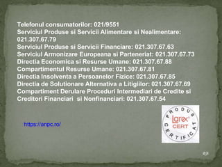 Telefonul consumatorilor: 021/9551
Serviciul Produse si Servicii Alimentare si Nealimentare:
021.307.67.79
Serviciul Produse si Servicii Financiare: 021.307.67.63
Serviciul Armonizare Europeana si Parteneriat: 021.307.67.73
Directia Economica si Resurse Umane: 021.307.67.88
Compartimentul Resurse Umane: 021.307.67.81
Directia Insolventa a Persoanelor Fizice: 021.307.67.85
Directia de Solutionare Alternativa a Litigiilor: 021.307.67.69
Compartiment Derulare Proceduri Intermediari de Credite si
Creditori Financiari si Nonfinanciari: 021.307.67.54
https://anpc.ro/
RB
 