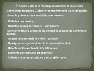 În fiecare judeţ şi în municipiul Bucureşti funcţionează
Comisariate Regionale/Judeţene pentru Protecția Consumatorilor
cărora le putem adresa sesizările referitoare la:
- Calitatea produselor;
- Calitatea actului de vânzare – cumpărare;
-Deficienţe privind prestările de servicii în sectorul de alimentaţie
publică;
- Abateri de la normele igienico – sanitare;
- Neasigurarea agentului termic la parametrii optimi;
- Defectarea frecventă a liniilor telefonice;
- Existenţa apei potabile cu impurităţi;
- Calitatea necorespunzătoare a reparaţiilor auto.
 