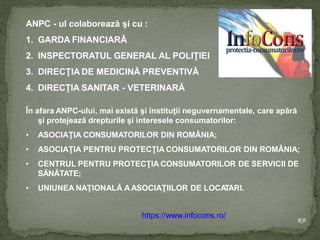 ANPC - ul colaborează şi cu :
1. GARDA FINANCIARĂ
2. INSPECTORATUL GENERAL AL POLIŢIEI
3. DIRECŢIA DE MEDICINĂ PREVENTIVĂ
4. DIRECŢIA SANITAR - VETERINARĂ
În afara ANPC-ului, mai există şi instituţii neguvernamentale, care apără
şi protejează drepturile şi interesele consumatorilor:
• ASOCIAŢIA CONSUMATORILOR DIN ROMÂNIA;
• ASOCIAŢIA PENTRU PROTECŢIA CONSUMATORILOR DIN ROMÂNIA;
• CENTRUL PENTRU PROTECŢIA CONSUMATORILOR DE SERVICII DE
SĂNĂTATE;
• UNIUNEA NAŢIONALĂ AASOCIAŢIILOR DE LOCA
TARI.
RB
https://www.infocons.ro/
 