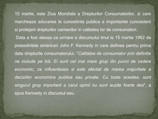 15 martie, este Ziua Mondiala a Drepturilor Consumatorilor, zi care
marcheaza aducerea la cunostiinta publica a importantei cunoasterii
si protejarii drepturilor oamenilor in calitatea lor de consumatori.
Data a fost aleasa ca urmare a discursului tinut la 15 martie 1962 de
presedintele american John F. Kennedy in care definea pentru prima
data drepturile consumatorului. "Calitatea de consumator prin definitie
ne include pe toti. Ei sunt cel mai mare grup din punct de vedere
economic, ce influenteaza si este afectat de marea majoritate a
deciziilor economice publice sau private. Cu toate acestea, sunt
singurul grup important a carui opinii nu sunt auzite foarte des", a
spus Kennedy in discursul sau.
 