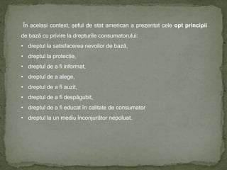 În același context, șeful de stat american a prezentat cele opt principii
de bază cu privire la drepturile consumatorului:
• dreptul la satisfacerea nevoilor de bază,
• dreptul la protecție,
• dreptul de a fi informat,
• dreptul de a alege,
• dreptul de a fi auzit,
• dreptul de a fi despăgubit,
• dreptul de a fi educat în calitate de consumator
• dreptul la un mediu înconjurător nepoluat.
 