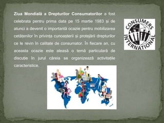 Ziua Mondială a Drepturilor Consumatorilor a fost
celebrata pentru prima data pe 15 martie 1983 și de
atunci a devenit o importantă ocazie pentru mobilizarea
cetățenilor în privința cunoașterii și protejării drepturilor
ce le revin în calitate de consumator. În fiecare an, cu
aceasta ocazie este aleasă o temă particulară de
discuție în jurul căreia se organizează activitațile
caracteristice.
 