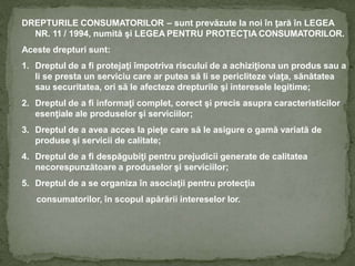DREPTURILE CONSUMATORILOR – sunt prevăzute la noi în ţară în LEGEA
NR. 11 / 1994, numită şi LEGEA PENTRU PROTECŢIA CONSUMATORILOR.
Aceste drepturi sunt:
1. Dreptul de a fi protejaţi împotriva riscului de a achiziţiona un produs sau a
li se presta un serviciu care ar putea să li se pericliteze viaţa, sănătatea
sau securitatea, ori să le afecteze drepturile şi interesele legitime;
2. Dreptul de a fi informaţi complet, corect şi precis asupra caracteristicilor
esenţiale ale produselor şi serviciilor;
3. Dreptul de a avea acces la pieţe care să le asigure o gamă variată de
produse şi servicii de calitate;
4. Dreptul de a fi despăgubiţi pentru prejudicii generate de calitatea
necorespunzătoare a produselor şi serviciilor;
5. Dreptul de a se organiza în asociaţii pentru protecţia
consumatorilor, în scopul apărării intereselor lor.
 