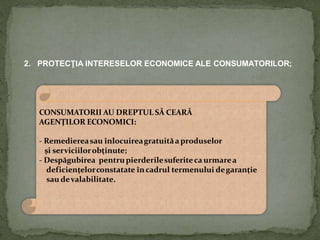 2. PROTECŢIA INTERESELOR ECONOMICE ALE CONSUMATORILOR;
CONSUMATORII AU DREPTUL SĂ CEARĂ
AGENŢILOR ECONOMICI:
- Remediereasau înlocuireagratuităa produselor
şi serviciilorobţinute;
- Despăgubirea pentrupierderilesuferiteca urmarea
deficienţelorconstatate încadrul termenului degaranţie
sau devalabilitate.
 
