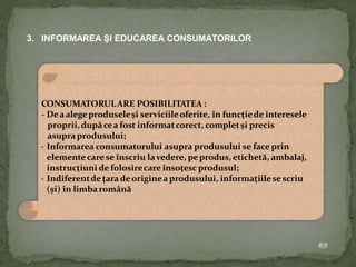 3. INFORMAREA ŞI EDUCAREA CONSUMATORILOR
CONSUMATORULARE POSIBILITATEA :
- Deaalegeproduseleşi serviciileoferite, în funcţiede interesele
proprii, dupăcea fost informatcorect, completşi precis
asupraprodusului;
- Informarea consumatorului asupra produsului se face prin
elementecarese înscriu lavedere, peprodus, etichetă, ambalaj,
instrucţiuni de folosirecare însoţesc produsul;
- Indiferentde ţaradeoriginea produsului, informaţiilesescriu
(şi) în limbaromână
RB
 