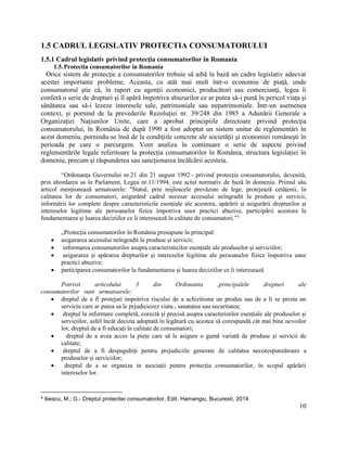 10
1.5 CADRUL LEGISLATIV PROTECTIA CONSUMATORULUI
1.5.1 Cadrul legislativ privind protecţia consumatorilor în Romania
1.5.Protectia consumatorilor in Romania
Orice sistem de protecţie a consumatorilor trebuie să aibă la bază un cadru legislativ adecvat
acestei importante probleme. Aceasta, cu atât mai mult într-o economie de piaţă, unde
consumatorul ştie că, în raport cu agenţii economici, producători sau comercianţi, legea îi
conferă o serie de drepturi şi îl apără împotriva abuzurilor ce ar putea să-i pună în pericol viaţa şi
sănătatea sau să-i lezeze interesele sale, patrimoniale sau nepatrimoniale. Într-un asemenea
context, şi pornind de la prevederile Rezoluţiei nr. 39/248 din 1985 a Adunării Generale a
Organizaţiei Naţiunilor Unite, care a aprobat principiile directoare privind protecţia
consumatorului, în România de după 1990 a fost adoptat un sistem unitar de reglementări în
acest domeniu, pornindu-se însă de la condiţiile concrete ale societăţii şi economiei româneşti în
perioada pe care o parcurgem. Vom analiza în continuare o serie de aspecte privind
reglementările legale referitoare la protecţia consumatorilor în România, structura legislaţiei în
domeniu, precum şi răspunderea sau sancţionarea încălcării acesteia.
“Ordonanța Guvernului nr.21 din 21 august 1992 - privind protecția consumatorului, devenită,
prin abordarea sa în Parlament, Legea nr.11/1994, este actul normativ de bază în domeniu. Primul său
articol menționează urmatoarele: "Statul, prin mijloacele prevăzute de lege, protejează cetățenii, în
calitatea lor de consumatori, asigurând cadrul necesar accesului neîngradit la produse și servicii,
informării lor complete despre caracteristicile esențiale ale acestora, apărării și asigurării drepturilor și
intereselor legitime ale persoanelor fizice împotriva unor practici abuzive, participării acestora la
fundamentarea și luarea deciziilor ce îi interesează în calitate de consumatori.”5
„Protecția consumatorilor în România presupune în principal:
 asigurarea accesului neîngradit la produse și servicii;
 informarea consumatorilor asupra caracteristicilor esențiale ale produselor și serviciilor;
 asigurarea și apărarea drepturilor și intereselor legitime ale persoanelor fizice împotriva unor
practici abuzive;
 participarea consumatorilor la fundamentarea și luarea deciziilor ce îi interesează
Potrivit articolului 3 din Ordonanta ,principalele drepturi ale
consumatorilor sunt urmatoarele:
 dreptul de a fi protejati impotriva riscului de a achizitiona un produs sau de a li se presta un
serviciu care ar putea sa le prjudiciezez viata , sanatatea sau securitatea;
 dreptul la informare completă, corectă și precisă asupra caracteristilor esențiale ale produselor și
serviciilor, asfel încât decizia adoptată în legătură cu acestea să corespundă cât mai bine nevoilor
lor, dreptul de a fi educați în calitate de consumatori;
 dreptul de a avea acces la piețe care să le asigure o gamă variată de produse și servicii de
calitate;
 dreptul de a fi despagubiți pentru prejudiciile generate de calitatea necorespunzătoare a
produselor și serviciilor;
 dreptul de a se organiza in asociații pentru protecția consumatorilor, în scopul apărării
intereselor lor.
5 Iliescu, M., G.- Dreptul protectiei consumatorilor, Edit. Hamangiu, Bucuresti, 2014
 