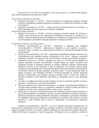 11
În temeiul O.G. nr.21/1992 au fost adoptate și alte acte normative ce conferă cadrul legislativ
adecvat potrivit protecției consumatorului. Astfel :
În domeniul standardizarii și metologiei :
 Ordonanța Guvernului nr. 19/1992 - privind activitatea de standardizare definește noțiunile
standard și standardizare, stabilind categoriile de standarde ce se elaborează în România și modul
lor de aplicare .
 Ordonanța Guvernului nr. 20/1992 – conține prevederi privind activitatea de metrologie, cu
referire la unitățile de măsură legale care se folosesc în România .
În domeniul calității mărfurilor :
 Hotărârea Guvernului nr. 39/1994 - privind constituirea sistemului național de certificare a
calității conține prevederi privind reglementări, metodologii și proceduri de certificare ce se
stabilesc de către Institutul Român de Standardizare, în colaborare cu organismele de certificare
și în concordanță cu standardele românești referitoare la calitatea produselor .
În domeniul activității de alimentație publică :
 Hotărârea Guvernamentală nr. 394/1994 - modificată și completată prin Hotărârea
Guvernamentală nr. 786/1996 - reglementează obligațiile ce revin agenților economici ,
persoanelor fizice și juridice, în comercializarea produselor de folosință îndelungată destinată
consumatorilor .
 Hotărârea Guvernamentală nr. 665/1995 - reglementează răspunderile agenților economici care
comercializează către populație produse nealimentare de uz curent , destinate consumului
neproductiv individual sau colectiv și care nu sunt însoțite, la vânzare, de certificate de garanție .
 Ordonanța de Guvern nr. 42/1995 - aprobată prin Legea nr. 131/1995 privind producția de
produse alimentare destinate comercializării. Această obligă toți agenții economici care
desfășoară activități în domeniul producției de produse alimentare destinate comercializării
indiferent de forma lor de organizare și tipul de proprietate, să ia măsuri necesare pentru
eliminarea riscului degradării sau contaminării produselor alimentare destinate comercializării și
transformării acestora în produse împroprii consumului uman . Se mai menționează faptul că
agenții economici care desfășoară activități în domeniul producției de produse alimentare
destinate comercializării, pot desfășura asemenea activități numai în baza unor licențe de
fabricație acordate de către Ministerul Agriculturii și Alimentației potrivit unui regulament
propriu .
 Licențele se acordpă pentru fiecare produs alimentar în parte la solicitarea agenților economici
interesați, cu mențiunea ca ele nu sunt transimisibile .
 Produsele alimentare pot fi fabricate numai după ce s-a obținut avizul Ministerului Sănătății că
sunt apte pentru consumul uman și cu respectarea condițiilor de calitate și tehnice prevăzute în
standarde, caiete de sarcini, specificații tehnice, norme sanitar -veterinare .
 Ordonanța nr. 42 prevede că stabilirea termenului de variabilitate pentru produsele alimentare se
face de către producător, pe răspunderea acestuia, sau prin colaborarea cu unități de cercetare și
laboratoare specializate, după experimentări repetabile, interzicându-se prelungirea termenului
de valabilitate expirat, prin reetichetare sau reasamblare, de producător. Mai conține și sancțiuni
aplicabile în cazul încălcării legii cu privire la producerea și comercializarea produselor
alimentare.
Hotărârea Guvernamentală nr. 784/1996 - are un rol important informarea consumatorilor. Ea
prevede norme metodologice privind etichetarea produselor alimentare. Prevederile acestor norme sunt
supuși toți agenții economici care produc, importă, ambalează sau comercializează produse alimentare,
indiferent de forma de organizare și tipul de proprietate. Informațiile scrise pe etichetă nu trebuie să
 