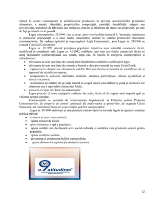 12
inducă în eroare consumatorii la achiziționarea produselor în privința caracteristicilor produselor
alimentare, a naturii, identității, proprietăților compoziției, cantității, durabilității, originii sau
provenienței, metodelor de fabricație sau producție, precum și atribuirea de efecte sau proprietăți, pe care
de fapt produsele nu le posedă .
Legea concurenței nr. 21/1996 - are ca scop , potrivit articolului numarul 1, "protecția, menținerea
și stimularea concurenței și a unui mediu concurențial normal în vederea promovării intereselor
consumatorului. ÎIn vederea aplicării și supravegherii Legii Concurenței , prin Legea nr. 21/1996 se
creează Consiliul Concurenței.
Legea nr. 12/1990 privind protejarea populației împotriva unor activități comerciale ilicite,
modificată și completată prin Legea nr. 42/1992, stabilește care sunt activitățile comerciale ilicite ce
atrag răspundere contravențională sau penală, dupa caz. Se înscriu în categoria contravențiilor și
infracțiunilor:
 efectuarea de acte sau fapte de comerț, fără îndeplinirea condițiilor stabilite prin lege;
 efectuarea de acte sau fapte de comerț cu bunuri a căror proveniență nu poate fi justificată;
 expunerea la vânzare sau vânzarea de mărfuri fără specificarea termenului de valabilitate ori cu
termenul de valabilitate expirat;
 neexpunerea la vănzarea mărfurilor existente, vănzarea preferențială, refuzul nejustificat al
vânzarii acestora;
 acumularea de mărfuri de pe piața internă în scopul creării unui deficit pe piață și revânzării lor
ulterioare sau a suprimării concurenței loiale;
 vânzarea cu lipsa de cântar sau măsuratoare.
Legea prevede că toate caștigurile realizate din activ, ilicite să fie supuse unui impozit egal cu
valoarea acestor câștiguri.
Contravențiile se constată de reprezentanții împuterniciți ai Oficiului pentru Protecția
Consumatorilor, de corpurile de control comercial ale prefecturilor și primăriilor, de organele Gărzii
financiare, ale controlului financiar și ale poliției, potrivit competențelor.
Legea nr. 98/1994 stabilește și sancționează contravențiile la normele legale de igienă și sănatate
publică privind:
 avizarea și autorizarea sanitară;
 igiena zonelor de locuit;
 aprovizionarea cu apă a populației;
 igiena unității care desfășoară activ social-culturale și unităților care prestează servicii pentru
populație;
 igiena unităților sanitare;
 prevenirea și combaterea bolilor transmisibile;
 igiena alimentelor și protecția sanitară a acestora.
 