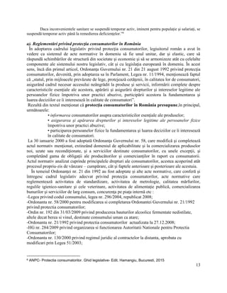 13
Daca inconvenientele sanitare se suspendă temporar activ, iminent pentru populație și salariați, se
suspendă temporar activ până la remedierea deficiențelor.”6
a). Reglementări privind protecţia consumatorilor în România
În adoptarea cadrului legislativ privind protecţia consumatorilor, legiuitorul român a avut în
vedere ca sistemul de acte normative în domeniu să fie unul unitar, dar şi elastic, care să
răspundă schimbărilor de structură din societate şi economie şi să se armonizeze atât cu celelalte
componente ale sistemului nostru legislativ, cât şi cu legislaţia europeană în domeniu. În acest
sens, încă din primul articol, Ordonanţa Guvernului nr. 21 din 21 august 1992 privind protecţia
consumatorilor, devenită, prin adoptarea sa în Parlament, Legea nr. 11/1994, menţionează faptul
că „statul, prin mijloacele prevăzute de lege, protejează cetăţenii, în calitatea lor de consumatori,
asigurând cadrul necesar accesului neângrădit la produse şi servicii, informării complete despre
caracteristicile esenţiale ale acestora, apărării şi asigurării drepturilor şi intereselor legitime ale
persoanelor fizice împotriva unor practici abuzive, participării acestora la fundamentarea şi
luarea deciziilor ce îi interesează în calitate de consumatori”.
Rezultă din textul menţionat că protecţia consumatorilor în România presupune,în principal,
următoarele:
• informarea consumatorilor asupra caracteristicilor esenţiale ale produselor;
• asigurarea şi apărarea drepturilor şi intereselor legitime ale persoanelor fizice
împotriva unor practici abuzive;
• participarea persoanelor fizice la fundamentarea şi luarea deciziilor ce îi interesează
în calitate de consumatori.
La 30 ianuarie 2000 a fost adoptată Ordonanţa Guvernului nr. 58, care modifică şi completează
actul normativ menţionat, extinzând domeniul de aplicabilitate şi la comercializarea produselor
noi, uzate sau recondiţionate, şi a serviciilor destinate consumatorilor, cu unele excepţii, şi
completând gama de obligaţii ale producătorilor şi comercianţilor în raport cu consumatorii.
Actul normativ analizat cuprinde principalele drepturi ale consumatorilor, acestea acoperind atât
procesul propriu-zis de vânzare – cumpărare, cât şi faptele anterioare şi posterioare ale acestuia.
În temeiul Ordonanţei nr. 21 din 1992 au fost adoptate şi alte acte normative, care conferă şi
întregesc cadrul legislativ adecvat privind protecţia consumatorilor, acte normative care
reglementează activitatea de standardizare, activitatea de metrologie, calitatea mărfurilor,
regulile igienico-sanitare şi cele veterinare, activitatea de alimentaţie publică, comercializarea
bunurilor şi serviciilor de larg consum, concurenţa pe piaţa internă etc :
-Legea privind codul consumului, legea nr. 296/2004, republicat 2008;
-Ordonanta nr. 58/2000 pentru modificarea si completarea Ordonantei Guvernului nr. 21/1992
privind protectia consumatorilor;
-Ordin nr. 192 din 31/03/2009 privind producerea bauturilor alcoolice fermentate nedistilate,
altele decat berea si vinul, destinate consumului uman ca atare;
-Ordonanta nr. 21/1992 privind protectia consumatorilor actualizata la 27.12.2008;
-HG nr. 284/2009 privind organizarea si functionarea Autoritatii Nationale pentru Protectia
Consumatorilor;
-Ordonanta nr. 130/2000 privind regimul juridic al contractelor la distanta, aprobata cu
modificari prin Legea 51/2003;
6 ANPC- Protectia consumatorilor. Ghid legislative- Edit. Hamangiu, Bucuresti, 2015
 