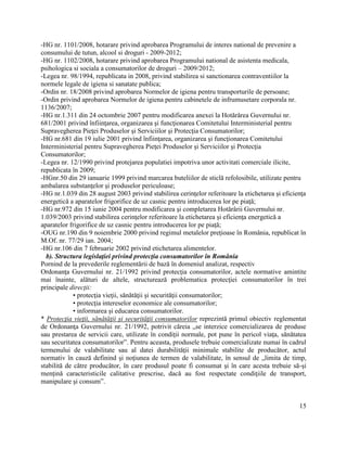 15
-HG nr. 1101/2008, hotarare privind aprobarea Programului de interes national de prevenire a
consumului de tutun, alcool si droguri - 2009-2012;
-HG nr. 1102/2008, hotarare privind aprobarea Programului national de asistenta medicala,
psihologica si sociala a consumatorilor de droguri – 2009/2012;
-Legea nr. 98/1994, republicata in 2008, privind stabilirea si sanctionarea contraventiilor la
normele legale de igiena si sanatate publica;
-Ordin nr. 18/2008 privind aprobarea Normelor de igiena pentru transporturile de persoane;
-Ordin privind aprobarea Normelor de igiena pentru cabinetele de infrumusetare corporala nr.
1136/2007;
-HG nr.1.311 din 24 octombrie 2007 pentru modificarea anexei la Hotărârea Guvernului nr.
681/2001 privind înfiinţarea, organizarea şi funcţionarea Comitetului Interministerial pentru
Supravegherea Pieţei Produselor şi Serviciilor şi Protecţia Consumatorilor;
-HG nr.681 din 19 iulie 2001 privind înfiinţarea, organizarea şi funcţionarea Comitetului
Interministerial pentru Supravegherea Pieţei Produselor şi Serviciilor şi Protecţia
Consumatorilor;
-Legea nr. 12/1990 privind protejarea populatiei impotriva unor activitati comerciale ilicite,
republicata în 2009;
-HGnr.50 din 29 ianuarie 1999 privind marcarea buteliilor de sticlă refolosibile, utilizate pentru
ambalarea substanţelor şi produselor periculoase;
-HG nr.1.039 din 28 august 2003 privind stabilirea cerinţelor referitoare la etichetarea şi eficienţa
energetică a aparatelor frigorifice de uz casnic pentru introducerea lor pe piaţă;
-HG nr.972 din 15 iunie 2004 pentru modificarea şi completarea Hotărârii Guvernului nr.
1.039/2003 privind stabilirea cerinţelor referitoare la etichetarea şi eficienţa energetică a
aparatelor frigorifice de uz casnic pentru introducerea lor pe piaţă;
-OUG nr.190 din 9 noiembrie 2000 privind regimul metalelor preţioase în România, republicat în
M.Of. nr. 77/29 ian. 2004;
-HG nr.106 din 7 februarie 2002 privind etichetarea alimentelor.
b). Structura legislaţiei privind protecţia consumatorilor în România
Pornind de la prevederile reglementării de bază în domeniul analizat, respectiv
Ordonanţa Guvernului nr. 21/1992 privind protecţia consumatorilor, actele normative amintite
mai înainte, alături de altele, structurează problematica protecţiei consumatorilor în trei
principale direcţii:
• protecţia vieţii, sănătăţii şi securităţii consumatorilor;
• protecţia intereselor economice ale consumatorilor;
• informarea şi educarea consumatorilor.
* Protecţia vieţii, sănătăţii şi securităţii consumatorilor reprezintă primul obiectiv reglementat
de Ordonanţa Guvernului nr. 21/1992, potrivit căreia „se interzice comercializarea de produse
sau prestarea de servicii care, utilizate în condiţii normale, pot pune în pericol viaţa, sănătatea
sau securitatea consumatorilor”. Pentru aceasta, produsele trebuie comercializate numai în cadrul
termenului de valabilitate sau al datei durabilităţii minimale stabilite de producător, actul
normativ în cauză definind şi noţiunea de termen de valabilitate, în sensul de „limita de timp,
stabilită de către producător, în care produsul poate fi consumat şi în care acesta trebuie să-şi
menţină caracteristicile calitative prescrise, dacă au fost respectate condiţiile de transport,
manipulare şi consum”.
 