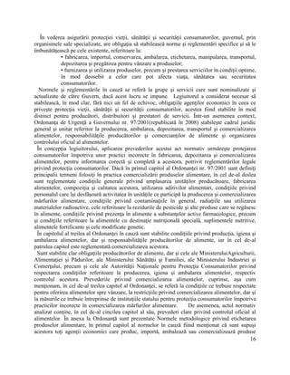 16
În vederea asigurării protecţiei vieţii, sănătăţii şi securităţii consumatorilor, guvernul, prin
organismele sale specializate, are obligaţia să stabilească norme şi reglementări specifice şi să le
îmbunătăţească pe cele existente, referitoare la:
• fabricarea, importul, conservarea, ambalarea, etichetarea, manipularea, transportul,
depozitarea şi pregătirea pentru vânzare a produselor;
• furnizarea şi utilizarea produselor, precum şi prestarea serviciilor în condiţii optime,
în mod deosebit a celor care pot afecta viaţa, sănătatea sau securitatea
consumatorilor.
Normele şi reglementările în cauză se referă la grupe şi servicii care sunt nominalizate şi
actualizate de către Guvern, dacă acest lucru se impune. Legiuitorul a considerat necesar să
stabilească, în mod clar, fără nici un fel de echivoc, obligaţiile agenţilor economici în ceea ce
priveşte protecţia vieţii, sănătăţii şi securităţii consumatorilor, acestea fiind stabilite în mod
distinct pentru producători, distribuitori şi prestatori de servicii. Într-un asemenea context,
Ordonanţa de Urgenţă a Guvernului nr. 97/2001(republicată în 2008) stabileşte cadrul juridic
general şi unitar referitor la producerea, ambalarea, depozitarea, transportul şi comercializarea
alimentelor, responsabilităţile producătorilor şi comercianţilor de alimente şi organizarea
controlului oficial al alimentelor.
În concepţia legiuitorului, aplicarea prevederilor acestui act normativ urmăreşte protejarea
consumatorilor împotriva unor practici incorecte în fabricarea, depozitarea şi comercializarea
alimentelor, pentru informarea corectă şi completă a acestora, potrivit reglementărilor legale
privind protecţia consumatorilor. Dacă în primul capitol al Ordonanţei nr. 97/2001 sunt definiţi
principalii termeni folosiţi în practica comercializării produselor alimentare, în cel de-al doilea
sunt reglementate condiţiile generale privind amplasarea unităţilor producătoare, fabricarea
alimentelor, compoziţia şi calitatea acestora, utilizarea aditivilor alimentari, condiţiile privind
personalul care îşi desfăşoară activitatea în unităţile ce participă la producerea şi comercializarea
mărfurilor alimentare, condiţiile privind contaminaţiile în general, radiaţiile sau utilizarea
materialelor radioactive, cele referitoare la rezidurile de pesticide şi alte produse care se regăsesc
în alimente, condiţiile privind prezenţa în alimente a substanţelor active farmacologice, precum
şi condiţiile referitoare la alimentele cu destinaţie nutriţională specială, suplimentele nutritive,
alimentele fortificante şi cele modificate genetic.
În capitolul al treilea al Ordonanţei în cauză sunt stabilite condiţiile privind producţia, igiena şi
ambalarea alimentelor, dar şi responsabilităţile producătorilor de alimente, iar în cel de-al
patrulea capitol este reglementată comercializarea acestora.
Sunt stabilite clar obligaţiile producătorilor de alimente, dar şi cele ale MinisteruluiAgriculturii,
Alimentaţiei şi Pădurilor, ale Ministerului Sănătăţii şi Familiei, ale Ministerului Industriei şi
Comerţului, precum şi cele ale Autorităţii Naţionale pentru Protecţia Consumatorilor privind
respectarea condiţiilor referitoare la producerea, igiena şi ambalarea alimentelor, respectiv
controlul acestora. Prevederile privind comercializarea alimentelor, cuprinse, aşa cum
menţionam, în cel de-al treilea capitol al Ordonanţei, se referă la condiţiile ce trebuie respectate
pentru oferirea alimentelor spre vânzare, la restricţiile privind comercializarea alimentelor, dar şi
la măsurile ce trebuie întreprinse de instituţiile statului pentru protecţia consumatorilor împotriva
practicilor incorecte în comercializarea mărfurilor alimentare. De asemenea, actul normativ
analizat conţine, în cel de-al cincilea capitol al său, prevederi clare privind controlul oficial al
alimentelor. În anexa la Ordonanţă sunt prezentate Normele metodologice privind etichetarea
produselor alimentare, în primul capitol al normelor în cauză fiind menţionat că sunt supuşi
acestora toţi agenţii economici care produc, importă, ambalează sau comercializează produse
 