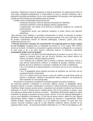 17
alimentare, indiferent de forma de organizare şi tipul de proprietate. Se reglementează astfel, în
mod unitar, obligaţiile producătorilor şi comercianţilor în ceea ce priveşte etichetarea, atât a
produselor alimentare preambalate, cât şi a celor nepreambalate. De asemenea, sunt reglementate
regulile privind etichetarea pe principalele grupe de produse.
Celelalte anexe la Ordonanţă conţin liste privind:
• produsele alimentare scutite de indicarea termenului de valabilitate;
• produsele alimentare scutite de obligaţia indicării ingredientelor;
• ingredientele, care trebuie să fie înscrise cu denumirea categoriei lor, urmată de
numele specific;
• ingredientele pentru care indicarea categoriei se poate înlocui prin denumiri
simplificate.
Deşi protecţia vieţii, sănătăţii şi securităţii consumatorilor se referă, în principal, la produse
alimentare, există reglementări legale privind o asemenea protecţie şi în ceea ce priveşte o serie
de produse nealimentare (bunuri de folosinţă îndelungată, cosmetice, jucării, piese auto,
echipamente electrice etc.).
* Protecţia intereselor economice ale consumatorilor este asigurată printr-un sistem complex
de acte normative, începând chiar cu Ordonanţa Guvernului nr. 21/21 august 1992. Potrivit
acestui act normativ, în relaţiile cu consumatorii, agenţii economici au obligaţia de a se comporta
în mod corect şi de a nu folosi practici comerciale abuzive, la încheierea contractelor
consumatorii având o serie de drepturi:
• libertatea de a lua decizii privind achiziţionarea de produse şi servicii, fără a li se
impune în contracte clauze care pot favoriza folosirea unor tehnici abuzive de
vânzare, de natură a influenţa opţiunea acestora;
• de a beneficia de o redactare clară şi precisă a clauzelor contractuale, inclusiv a
celor privind caracteristicile calitative şi condiţiile de garanţie, indicarea exactă a
preţului, precum şi stabilirea cu exactitate a condiţiilor de credit şi a dobânzilor;
• de a fi exoneraţi de la plata produselor şi serviciilor care nu au fost solicitate sau
acceptate;
• de a fi despăgubiţi pentru daunele provocate de produsele sau serviciile care nu
corespund clauzelor contractuale;
• de a li se asigura service-ul necesar şi piese de schimb, pe toată durata medie de
utilizare a produsului, stabilită în documentele tehnice normative sau declarată de
către producător ori convenită de părţi.
De asemenea, consumatorii au dreptul de a pretinde agenţilor economici remedierea
sau înlocuirea gratuită a produselor şi serviciilor obţinute, precum şi despăgubiri pentru
pierderile suferite ca urmare a deficienţelor constatate în cadrul termenului de garanţie sau de
valabilitate. După expirarea acestui termen, consumatorii pot pretinde remedierea sau înlocuirea
produselor ce nu pot fi folosite potrivit scopului pentru care au fost realizate ca urmare a unor
vicii apărute pe durata medie de utilizare a acestora. Remedierea deficienţelor apărute în cadrul
termenului de garanţie la produsele de larg consum, inclusiv la cele de folosinţă îndelungată şi
care nu sunt imputabile consumatorilor, se face într-un termen maxim, stabilit de către organul
administraţiei publice obligat să înfăptuiască politica de protecţie a consumatorilor. Pentru
celelalte produse, termenul de remediere va fi cel stabilit prin contract. În cazul unor vicii
ascunse, termenul menţionat curge de la data finalizării expertizei tehnice efectuate de un
organism tehnic neutru. În temeiul prevederilor Ordonanţei nr. 21/ 1992 au fost adoptate şi alte
 