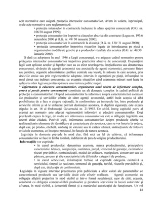 18
acte normative care asigură protecţia intereselor consumatorilor. Avem în vedere, înprincipal,
acele acte normative care reglementează:
• protecţia intereselor în contractele încheiate în afara spaţiilor comerciale (O.G. nr.
106/30 august 1999);
• protecţia consumatorilor împotriva clauzelor abuzive din contracte (Legea nr. 193/6
noiembrie 2000 şi O.G. nr. 49/ 30 ianuarie 2000);
• protecţia consumatorilor în contractele la distanţă (O.G. nr. 130/ 31 august 2000);
• protecţia consumatorilor împotriva riscurilor legate de introducerea pe piaţă a
organismelor modificate genetic şi a produselor rezultate din acestea (O.G. nr. 49/30
ianuarie 2000).
O dată cu adoptarea în anul 1996 a Legii concurenţei, s-a asigurat cadrul normative pentru
protejarea intereselor consumatorilor împotriva practicilor abuzive de concurenţă. Dispoziţiile
legii sunt aplicate actelor şi faptelor care au ca efect restrângerea, împiedicarea sau denaturarea
concurenţei, săvârşite de agenţii economici sau asociaţiile de agenţi economici, persoane fizice
sau juridice, organele administraţiei publice centrale sau locale, în măsura în care acestea, prin
deciziile emise sau prin reglementările adoptate, intervin în operaţiuni pe piaţă, influenţând în
mod direct sau indirect concurenţa, cu excepţia situaţiilor când asemenea măsuri sunt luate în
aplicarea altor legi sau pentru apărarea unui interes public major.
* Informarea şi educarea consumatorilor, organizarea unui sistem de informare complet,
corect şi precis pentru consumatori constituie un alt domeniu complex în cadrul politicii de
protecţie a consumatorilor. Dreptul consumatorilor la informare asupra caracteristicilor esenţiale
ale produselor şi serviciilor oferite de către agenţii economici, astfel încât aceştia să aibă
posibilitatea de a face o alegere raţională, în conformitate cu interesele lor, între produsele şi
serviciile oferite şi să le utilizeze potrivit destinaţiei acestora, în deplină siguranţă, este expres
stipulat în art. 18 al Ordonanţei Guvernului nr. 21/1992. De altfel, întreg capitolul patru al
acestui act normativ este afectat reglementării informării şi educării consumatorilor. Deşi
prevăzută expres în lege, de multe ori informarea consumatorilor este o obligaţie îngrădită sau
uneori chiar eludată. Potrivit legii, informarea consumatorilor despre produsele oferite se
realizează prin elemente de identificare şi caracterizare ale acestora, care se vor înscrie la vedere,
după caz, pe produs, etichetă, ambalaj de vânzare sau în cartea tehnică, instrucţiunile de folosire
ori altele asemenea, ce însoţesc produsul, în funcţie de natura acestuia.
Legislaţia în domeniu prevede în mod clar, fără nici un fel de echivoc, că informarea
consumatorilor se face în limba română, indiferent de ţara de origine producătorului.
Informaţiile vor cuprinde:
• în cazul produselor: denumirea acestora, marca producătorului, principalele
caracteristici tehnice, compoziţia, cantitatea, preţul, termenul de garanţie, eventualele
riscuri previzibile, contraindicaţii, modul de utilizare, manipulare, conservare sau de
păstrare, precum şi alte caracteristici ale diferitelor categorii de produse;
• în cazul serviciilor, informaţiile trebuie să cuprindă categoria calitativă a
serviciului, timpul de realizare, termenul de garanţie, tariful, riscurile previzibile şi,
după caz, declaraţia de conformitate.
Legislaţia în vigoare interzice prezentarea prin publicitate a altor valori ale parametrilor ce
caracterizează produsele sau serviciile decât cele efectiv realizate. Agenţii economici au
obligaţia afişării preţurilor în mod vizibil şi într-o formă neechivocă, uşor de citit; aceasta,
coroborat cu obligaţia comercializării produselor şi prestarea serviciilor în locuri autorizate şi
afişarea, în mod vizibil, a denumirii firmei şi a numărului autorizaţiei de funcţionare. Un rol
 