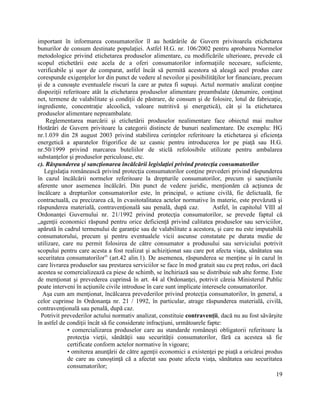 19
important în informarea consumatorilor îl au hotărârile de Guvern privitoarela etichetarea
bunurilor de consum destinate populaţiei. Astfel H.G. nr. 106/2002 pentru aprobarea Normelor
metodologice privind etichetarea produselor alimentare, cu modificările ulterioare, prevede că
scopul etichetării este acela de a oferi consumatorilor informaţiile necesare, suficiente,
verificabile şi uşor de comparat, astfel încât să permită acestora să aleagă acel produs care
corespunde exigenţelor lor din punct de vedere al nevoilor şi posibilităţilor lor financiare, precum
şi de a cunoaşte eventualele riscuri la care ar putea fi supuşi. Actul normativ analizat conţine
dispoziţii referitoare atât la etichetarea produselor alimentare preambalate (denumire, conţinut
net, termene de valabilitate şi condiţii de păstrare, de consum şi de folosire, lotul de fabricaţie,
ingrediente, concentraţie alcoolică, valoare nutritivă şi energetică), cât şi la etichetarea
produselor alimentare nepreambalate.
Reglementarea marcării şi etichetării produselor nealimentare face obiectul mai multor
Hotărâri de Guvern privitoare la categorii distincte de bunuri nealimentare. De exemplu: HG
nr.1.039 din 28 august 2003 privind stabilirea cerinţelor referitoare la etichetarea şi eficienţa
energetică a aparatelor frigorifice de uz casnic pentru introducerea lor pe piaţă sau H.G.
nr.50/1999 privind marcarea buteliilor de sticlă refolosibile utilizate pentru ambalarea
substanţelor şi produselor periculoase, etc.
c). Răspunderea şi sancţionarea încălcării legislaţiei privind protecţia consumatorilor
Legislaţia românească privind protecţia consumatorilor conţine prevederi privind răspunderea
în cazul încălcării normelor referitoare la drepturile consumatorilor, precum şi sancţiunile
aferente unor asemenea încălcări. Din punct de vedere juridic, menţionăm că acţiunea de
încălcare a drepturilor consumatorilor este, în principal, o actiune civilă, fie delictuală, fie
contractuală, cu precizarea că, în cvasitotalitatea actelor normative în materie, este prevăzută şi
răspunderea materială, contravenţională sau penală, după caz. Astfel, în capitolul VIII al
Ordonanţei Guvernului nr. 21/1992 privind protecţia consumatorilor, se prevede faptul că
„agenţii economici răspund pentru orice deficienţă privind calitatea produselor sau serviciilor,
apărută în cadrul termenului de garanţie sau de valabilitate a acestora, şi care nu este imputabilă
consumatorului, precum şi pentru eventualele vicii ascunse constatate pe durata medie de
utilizare, care nu permit folosirea de către consumator a produsului sau serviciului potrivit
scopului pentru care acesta a fost realizat şi achiziţionat sau care pot afecta viaţa, sănătatea sau
securitatea consumatorilor” (art.42 alin.1). De asemenea, răspunderea se menţine şi în cazul în
care livrarea produselor sau prestarea serviciilor se face în mod gratuit sau cu preţ redus, ori dacă
acestea se comercializează ca piese de schimb, se închiriază sau se distribuie sub alte forme. Este
de menţionat şi prevederea cuprinsă în art. 44 al Ordonanţei, potrivit căreia Ministerul Public
poate interveni în acţiunile civile introduse în care sunt implicate interesele consumatorilor.
Aşa cum am menţionat, încălcarea prevederilor privind protecţia consumatorilor, în general, a
celor cuprinse în Ordonanţa nr. 21 / 1992, în particular, atrage răspunderea materială, civilă,
contravenţională sau penală, după caz.
Potrivit prevederilor actului normativ analizat, constituie contravenţii, dacă nu au fost săvârşite
în astfel de condiţii încât să fie considerate infracţiuni, următoarele fapte:
• comercializarea produselor care au standarde româneşti obligatorii referitoare la
protecţia vieţii, sănătăţii sau securităţii consumatorilor, fără ca acestea să fie
certificate conform actelor normative în vigoare;
• omiterea anunţării de către agenţii economici a existenţei pe piaţă a oricărui produs
de care au cunoştinţă că a afectat sau poate afecta viaţa, sănătatea sau securitatea
consumatorilor;
 