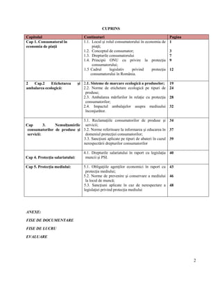 2
CUPRINS
Capitolul Continuturi Pagina
Cap 1. Consumatorul în
economia de piaţă
1.1. Locul şi rolul consumatorului în economia de
piaţă;
1.2. Conceptul de consumator;
1.3. Drepturile consumatorului
1.4. Principii ONU cu privire la protecţia
consumatorului;
1.5 Cadrul legislativ privind protecţia
consumatorului în România.
1
3
7
9
12
2 Cap.2 Etichetarea şi
ambalarea ecologică:
2.1. Sisteme de marcare ecologică a produselor;
2.2. Norme de etichetare ecologică pe tipuri de
produse;
2.3. Ambalarea mărfurilor în relaţie cu protecţia
consumatorilor;
2.4. Impactul ambalajelor asupra mediuului
înconjurător.
19
24
28
32
Cap 3. Nemulţumirile
consumatorilor de produse şi
servicii:
3.1. Reclamaţiile consumatorilor de produse şi
servicii;
3.2. Norme referitoare la informarea şi educarea în
domeniul protecţiei consumatorilor;
3.3. Sancţiuni aplicate pe tipuri de abateri în cazul
nerespectării drepturilor consumatorilor
34
37
39
Cap 4. Protecţia salariatului:
4.1. Drepturile salariatului în raport cu legislaţia
muncii şi PSI.
40
Cap 5. Protecţia mediului: 5.1. Obligaţiile agenţilor economici în raport cu
protecţia mediului;
5.2. Norme de prevenire şi conservare a mediului
la locul de muncă;
5.3. Sancţiuni aplicate în caz de nerespectare a
legislaţiei privind protecţia mediului
43
46
48
ANEXE:
FISE DE DOCUMENTARE
FISE DE LUCRU
EVALUARE
 