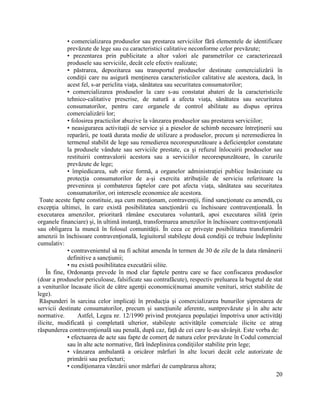 20
• comercializarea produselor sau prestarea serviciilor fără elementele de identificare
prevăzute de lege sau cu caracteristici calitative neconforme celor prevăzute;
• prezentarea prin publicitate a altor valori ale parametrilor ce caracterizează
produsele sau serviciile, decât cele efectiv realizate;
• păstrarea, depozitarea sau transportul produselor destinate comercializării în
condiţii care nu asigură menţinerea caracteristicilor calitative ale acestora, dacă, în
acest fel, s-ar periclita viaţa, sănătatea sau securitatea consumatorilor;
• comercializarea produselor la care s-au constatat abateri de la caracteristicile
tehnico-calitative prescrise, de natură a afecta viaţa, sănătatea sau securitatea
consumatorilor, pentru care organele de control abilitate au dispus oprirea
comercializării lor;
• folosirea practicilor abuzive la vânzarea produselor sau prestarea serviciilor;
• neasigurarea activitaţii de service şi a pieselor de schimb necesare întreţinerii sau
reparării, pe toată durata medie de utilizare a produselor, precum şi neremedierea în
termenul stabilit de lege sau remedierea necorespunzătoare a deficienţelor constatate
la produsele vândute sau serviciile prestate, ca şi refuzul înlocuirii produselor sau
restituirii contravalorii acestora sau a serviciilor necorespunzătoare, în cazurile
prevăzute de lege;
• împiedicarea, sub orice formă, a organelor administraţiei publice însărcinate cu
protecţia consumatorilor de a-şi exercita atribuţiile de serviciu referitoare la
prevenirea şi combaterea faptelor care pot afecta viaţa, sănătatea sau securitatea
consumatorilor, ori interesele economice ale acestora.
Toate aceste fapte constituie, aşa cum menţionam, contravenţii, fiind sancţionate cu amendă, cu
excepţia ultimei, în care există posibilitatea sancţionării cu închisoare contravenţională. În
executarea amenzilor, prioritară rămâne executarea voluntară, apoi executarea silită (prin
organele financiare) şi, în ultimă instanţă, transformarea amenzilor în închisoare contravenţională
sau obligarea la muncă în folosul comunităţii. În ceea ce priveşte posibilitatea transformării
amenzii în închisoare contravenţională, legiuitorul stabileşte două condiţii ce trebuie îndeplinite
cumulativ:
• contravenientul să nu fi achitat amenda în termen de 30 de zile de la data rămânerii
definitive a sancţiunii;
• nu există posibilitatea executării silite.
În fine, Ordonanţa prevede în mod clar faptele pentru care se face confiscarea produselor
(doar a produselor periculoase, falsificate sau contrafăcute), respectiv preluarea la bugetul de stat
a veniturilor încasate ilicit de către agenţii economici(numai anumite venituri, strict stabilite de
lege).
Răspunderi în sarcina celor implicaţi în producţia şi comercializarea bunurilor şiprestarea de
servicii destinate consumatorilor, precum şi sancţiunile aferente, suntprevăzute şi în alte acte
normative. Astfel, Legea nr. 12/1990 privind protejarea populaţiei împotriva unor activităţi
ilicite, modificată şi completată ulterior, stabileşte activităţile comerciale ilicite ce atrag
răspunderea contravenţională sau penală, după caz, faţă de cei care le-au săvârşit. Este vorba de:
• efectuarea de acte sau fapte de comerţ de natura celor prevăzute în Codul comercial
sau în alte acte normative, fără îndeplinirea condiţiilor stabilite prin lege;
• vânzarea ambulantă a oricăror mărfuri în alte locuri decât cele autorizate de
primării sau prefecturi;
• condiţionarea vânzării unor mărfuri de cumpărarea altora;
 
