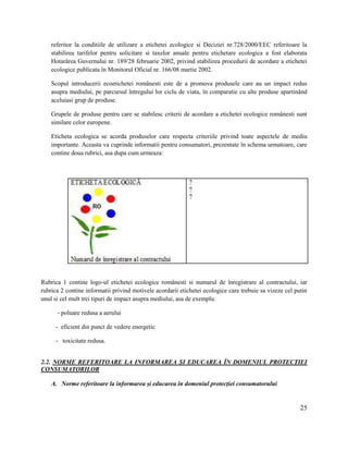 25
referitor la conditiile de utilizare a etichetei ecologice si Deciziei nr.728/2000/EEC referitoare la
stabilirea tarifelor pentru solicitare si taxelor anuale pentru etichetare ecologica a fost elaborata
Hotarârea Guvernului nr. 189/28 februarie 2002, privind stabilirea procedurii de acordare a etichetei
ecologice publicata în Monitorul Oficial nr. 166/08 martie 2002.
Scopul introducerii ecoetichetei românesti este de a promova produsele care au un impact redus
asupra mediului, pe parcursul întregului lor ciclu de viata, în comparatie cu alte produse apartinând
aceluiasi grup de produse.
Grupele de produse pentru care se stabilesc criterii de acordare a etichetei ecologice românesti sunt
similare celor europene.
Eticheta ecologica se acorda produselor care respecta criteriile privind toate aspectele de mediu
importante. Aceasta va cuprinde informatii pentru consumatori, prezentate în schema urmatoare, care
contine doua rubrici, asa dupa cum urmeaza:
Rubrica 1 contine logo-ul etichetei ecologice românesti si numarul de înregistrare al contractului, iar
rubrica 2 contine informatii privind motivele acordarii etichetei ecologice care trebuie sa vizeze cel putin
unul si cel mult trei tipuri de impact asupra mediului, asa de exemplu:
- poluare redusa a aerului
- eficient din punct de vedere energetic
- toxicitate redusa.
2.2. NORME REFERITOARE LA INFORMAREA ȘI EDUCAREA ÎN DOMENIUL PROTECȚIEI
CONSUMATORILOR
A. Norme referitoare la informarea și educarea în domeniul protecției consumatorului
 