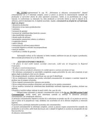 26
OG. 21/1992 reglementează în cap. IV, „Informarea și educarea consumatorilor”, dreptul
consumatorilor de a fi informați complet, corect și precis cu privire la caracteristicile esențiale ale
produselor și serviciilor oferite de către operatorii economici. Astfel, ei au posibilitatea de a alege
rațional, în conformitate cu interesele lor, între produsele și serviciile oferite și sunt în măsură să le
utilizeze, potrivit destinației lor, în deplină securitate. Așadar, consumatorii au dreptul de a fi informaţi,
după caz, despre:
• denumirea produsului
• denumirea și/sau marca producătorului
• cantitatea
• termenul de garanţie
• termenul de valabilitate/data limită de consum
• data durabilităţii minimale
• durata medie de utilizare
• principalele caracteristici tehnice și calitative
• compoziția chimică
• aditivi folosiți
• instrucţiuni de utilizare/cartea tehnică
• avertizări împotriva utilizării necorespunzătoare
• mod de instalare
• certificate și condiţii de garanţie
Informaţiile trebuie să fie redactate în limba română, indiferent de ţara de origine a produsului,
fără a exclude prezentarea lor și în alte limbi.
AGENŢII ECONOMICI TREBUIE :
• Să afişeze în mod vizibil numele societăţii comerciale, codul unic de înregistrare la Registrul
Comerțului;
• Să afişeze orarul de funcţionare;
• Să comercializeze produsele alimentare în condiţii igienico-sanitare prevăzute de lege;
• Să informeze consumatorii și autorităţile competente asupra pericolelor de care sunt conştienţi că pot
apărea după ce produsul a fost scos la vânzare.
• Să retragă produsele cu defecte identificate sau care pot fi identificate.
• Să nu condiţioneze vânzarea unui produs solicitând consumatorilor să cumpere o cantitate impusă de
produse sau să cumpere alt produs.
• Să nu impună consumatorului vânzarea unui produs.
• Să nu comercializeze produse alimentare care prezintă un risc pentru consumatori.
• Să nu modifice termenul de valabilitate/data durabilităţii minimale imprimate pe produse, etichete sau
ambalaj.
• Prețurile și tarifele trebuie indicate în mod vizibil, clar, ușor de citit.
Obligativitatea informării și educării consumatorilor reiese și din Lg. nr. 296/2004 privind Codul
Consumatorului. Astfel, statul, prin autoritatea centrală cu atribuţii în domeniul protecţiei
consumatorilor, are următoarele obiective:
a) protecţia consumatorilor împotriva riscului de a achiziţiona un produs sau de a li se presta un serviciu
care ar putea să le prejudicieze viaţa, sănătatea sau securitatea ori să le afecteze drepturile şi interesele
legitime;
b) promovarea şi protecţia intereselor economice ale consumatorilor;
c) accesul consumatorilor la informaţii complete, corecte şi precise asupra caracteristicilor esenţiale ale
produselor şi serviciilor, astfel încât decizia pe care o adoptă în legătură cu acestea să corespundă cât mai
bine nevoilor lor;
d) educarea consumatorilor;
 