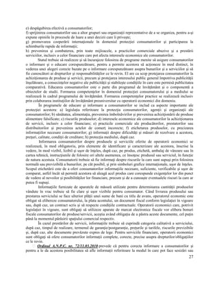27
e) despăgubirea efectivă a consumatorilor;
f) sprijinirea consumatorilor sau a altor grupuri sau organizaţii reprezentative de a se organiza, pentru a-şi
expune opiniile în procesele de luare a unei decizii care îi priveşte;
g) promovarea cooperării internaţionale în domeniul protecţiei consumatorilor şi participarea la
schimburile rapide de informaţii;
h) prevenirea şi combaterea, prin toate mijloacele, a practicilor comerciale abuzive şi a prestării
serviciilor, inclusiv a celor financiare care pot afecta interesele economice ale consumatorilor.
Statul trebuie să realizeze şi să încurajeze folosirea de programe menite să asigure consumatorilor
o informare şi o educare corespunzătoare, pentru a permite acestora să acţioneze în mod distinct, în
vederea unei alegeri corecte bazate pe o informare corespunzătoare asupra bunurilor şi a serviciilor şi să
fie cunoscători ai drepturilor şi responsabilităţilor ce le revin. El are ca scop protejarea consumatorilor la
achiziţionarea de produse şi servicii, precum şi protejarea interesului public general împotriva publicităţii
înşelătoare, a consecinţelor negative ale publicităţii şi stabileşte condiţiile în care este permisă publicitatea
comparativă. Educarea consumatorilor este o parte din programul de învăţământ şi o componentă a
obiectelor de studii. Formarea competenţelor în domeniul protecţiei consumatorului şi a mediului se
realizează în cadrul programului de învăţământ. Formarea competenţelor practice se realizează inclusiv
prin colaborarea instituţiilor de învăţământ preuniversitar cu operatorii economici din domeniu.
În programele de educare şi informare a consumatorilor se includ ca aspecte importante ale
protecţiei acestora: a) legislaţia referitoare la protecţia consumatorilor, agenţii şi organizaţii ale
consumatorilor; b) sănătatea, alimentaţia, prevenirea îmbolnăvirilor şi prevenirea achiziţionării de produse
alimentare falsificate; c) riscurile produselor; d) interesele economice ale consumatorilor la achiziţionarea
de servicii, inclusiv a celor financiare; e) practicile comerciale ale producătorilor, prestatorilor sau
distribuitorilor şi prevenirea actelor de comerţ incorecte; f) etichetarea produselor, cu precizarea
informaţiilor necesare consumatorilor; g) informaţii despre dificultăţi şi măsuri de rezolvare a acestora,
preţuri, calitate, condiţii de creditare; h) protecţia mediului, după caz.
Informarea consumatorilor despre produsele şi serviciile oferite de operatorii economici se
realizează, în mod obligatoriu, prin elemente de identificare şi caracterizare ale acestora, înscrise la
vedere, în mod vizibil, lizibil şi uşor de înţeles, după caz, pe produs, etichetă, ambalaj de vânzare sau în
cartea tehnică, instrucţiunile de folosire ori altele asemenea, ce însoţesc produsul sau serviciul, în funcţie
de natura acestuia. Consumatorii trebuie să fie informaţi despre riscurile la care sunt supuşi prin folosirea
normală sau previzibilă a bunurilor, pe cât posibil, și prin simboluri grafice internaționale, ușor de înțeles.
Scopul etichetării este de a oferi consumatorilor informaţiile necesare, suficiente, verificabile şi uşor de
comparat, astfel încât să permită acestora să aleagă acel produs care corespunde exigenţelor lor din punct
de vedere al nevoilor şi posibilităţilor lor financiare, precum şi de a cunoaşte eventualele riscuri la care ar
putea fi supuşi.
Informaţiile furnizate de aparatele de măsură utilizate pentru determinarea cantităţii produselor
vândute în vrac trebuie să fie clare şi uşor vizibile pentru consumator. Când livrarea produsului sau
prestarea serviciului se face ulterior plăţii unei sume de bani cu titlu de avans, operatorul economic este
obligat să elibereze consumatorului, la plata acontului, un document fiscal conform legislaţiei în vigoare
sau, după caz, un contract scris şi să respecte condiţiile contractuale. Operatorii economici care, potrivit
legislaţiei în vigoare, sunt obligaţi să utilizeze aparate de marcat electronice fiscale vor elibera bonuri
fiscale consumatorilor de produse/servicii, aceştia având obligaţia de a păstra aceste documente, cel puţin
până la momentul părăsirii spaţiului comercial respectiv.
În cazul prestărilor de servicii, informaţiile trebuie să cuprindă categoria calitativă a serviciului,
după caz, timpul de realizare, termenul de garanţie/postgaranţie, preţurile şi tarifele, riscurile previzibile
şi, după caz, alte documente prevăzute expres de lege. Pentru serviciile financiare, operatorii economici
sunt obligaţi să ofere consumatorilor informaţii complete, corecte, precise asupra drepturilor/obligaţiilor
ce le revin.
Ordinul A.N.P.C. nr. 72/11.03.2010 prevede că pentru corecta informare a consumatorilor și
pentru a le da acestora posibilitatea să afle informații referitoare la modul în care pot face sesizări sau
 