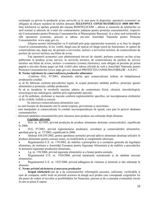 28
reclamații cu privire la produsele și/sau serviciile ce le sunt puse la dispoziție, operatorii economici au
obligația să afișeze numărul de telefon denumit TELEFONUL CONSUMATORULUI: 0800 080 999 -
linie telefonică cu apelare gratuită din rețeaua ROMTELECOM -, adresa și numerele de telefon/fax cu
tarif normal și adresele de e-mail ale comisariatelor județene pentru protecția consumatorilor, respectiv
ale Comisariatului pentru Protecția Consumatorilor al Municipiului București, în a cărui rază teritorială se
află operatorul economic, precum și adresa site-ului Autorității Naționale pentru Protecția
Consumatorilor: www.anpc.gov.ro.
Afișarea acestor informațiilor va fi realizată prin grija operatorului economic și se face în câmpul
vizual al consumatorului, la loc vizibil, lângă casa de marcat ori lângă orarul de funcționare, în spațiul de
comercializare sau, după caz, de prestare a serviciului, inclusiv a serviciilor turistice, de comercializare de
pachete de servicii turistice sau bilete de avion.
Toți operatorii economici care administrează site-uri de vânzări, preluare comenzi on-line și/sau
publicitate la produse și/sau servicii, la serviciile turistice, de comercializare de pachete de servicii
turistice sau bilete de avion, inclusiv e-commerce (comerț electronic), sunt obligați să prezinte pe prima
pagină a site-ului (home page) un link vizibil către adresa oficială de web a Autorității Naționale pentru
Protecția Consumatorilor (www.anpc.gov.ro), denumit PROTECȚIA CONSUMATORILOR - A.N.P.C.
B. Norme referitoare la comercializarea produselor alimentare
Conform O.G. 97/2001, alimentele oferite spre comercializare trebuie să îndeplinească
următoarele condiţii:
a) să fie fabricate conform prevederilor legale, în scopul protecţiei sănătăţii publice, protecţiei igienei
alimentului şi protecţiei calităţii produsului;
b) să se încadreze în nivelurile maxime admise de contaminare fizică, chimică, microbiologică,
toxicologică sau radiologică, stabilite prin reglementări speciale;
c) să fie ambalate, etichetate şi marcate conform reglementărilor specifice, iar inscripţionarea etichetelor
să fie vizibilă, lizibilă şi corectă.
Se interzice comercializarea alimentelor care:
nu sunt însoţite de documente care le atestă originea, provenienţa şi securitatea;
sunt manipulate şi comercializate în condiţii necorespunzătoare de igienă, care pun în pericol sănătatea
consumatorilor;
afectează sănătatea consumatorilor prin vânzarea unor produse sau substanţe drept alimente.
Legislație aferentă:
 O.G. nr. 42/1995, privind producția de produse alimentare destinate comercializării, republicată
în 2008,
 O.G. 97/2001, privind reglementarea producției, circulației și comercializării alimentelor,
aprobată prin lg. nr. 57/2002, republicată în 2008,
 Ordinul 438/295/2002, pentru aprobarea normelor privind aditivii alimentari destinați utilizării în
produse alimentare pentru consum uman, cu modificările și completările ulterioare,
 Regulamentul U.E. nr. 178/2002, de stabilire a principiilor și a cerințelor generale ale legislației
alimentare, de instituire a Autorității Europene pentru Siguranța Alimentară și de stabilire a prevederilor
în domeniul siguranței produselor alimentare,
 Lg. nr. 150/2004, privind siguranța alimentelor și a hranei pentru animale,
 Regulamentul U.E. nr. 1924/2006, privind mențiunile nutruționale și de sănătate asociate
alimentelor,
 Regulamentul U.E. nr. 1925/2006, privind adăugarea de vitamine și minerale și alte substanțe în
alimente.
C. Norme privind etichetarea și marcarea produselor
Scopul etichetării este de a da consumatorilor informațiile necesare, suficiente, verificabile și
ușor de comparat, astfel încât să permită acestora să aleagă acel produs care corespunde exigențelor lor
din punct de vedere al nevoilor și posibilităților lor financiare, precum și de a cunoaște eventualele riscuri
la care ar putea fi supuși.
 