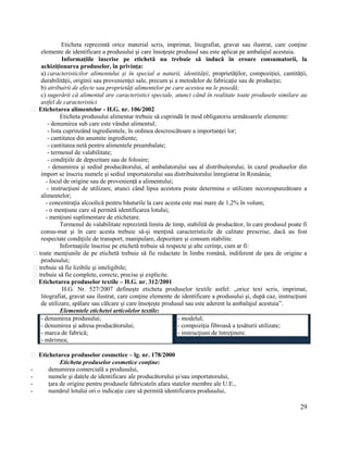 29
Eticheta reprezintă orice material scris, imprimat, litografiat, gravat sau ilustrat, care conţine
elemente de identificare a produsului şi care însoţeşte produsul sau este aplicat pe ambalajul acestuia.
Informațiile înscrise pe etichetă nu trebuie să inducă în eroare consumatorii, la
achiziționarea produselor, în privința:
a) caracteristicilor alimentului și în special a naturii, identității, proprietăților, compoziției, cantității,
durabilității, originii sau provenienței sale, precum și a metodelor de fabricație sau de producție;
b) atribuirii de efecte sau proprietăți alimentelor pe care acestea nu le posedă;
c) sugerării că alimentul are caracteristici speciale, atunci când în realitate toate produsele similare au
astfel de caracteristici
Etichetarea alimentelor - H.G. nr. 106/2002
Eticheta produsului alimentar trebuie să cuprindă în mod obligatoriu următoarele elemente:
- denumirea sub care este vândut alimentul;
- lista cuprinzând ingredientele, în ordinea descrescătoare a importanţei lor;
- cantitatea din anumite ingrediente;
- cantitatea netă pentru alimentele preambalate;
- termenul de valabilitate;
- condiţiile de depozitare sau de folosire;
- denumirea şi sediul producătorului, al ambalatorului sau al distribuitorului; în cazul produselor din
import se înscriu numele şi sediul importatorului sau distribuitorului înregistrat în România;
- locul de origine sau de provenienţă a alimentului;
- instrucţiuni de utilizare, atunci când lipsa acestora poate determina o utilizare necorespunzătoare a
alimentelor;
- concentraţia alcoolică pentru băuturile la care acesta este mai mare de 1,2% în volum;
- o menţiune care să permită identificarea lotului;
- menţiuni suplimentare de etichetare.
Termenul de valabilitate reprezintă limita de timp, stabilită de producător, în care produsul poate fi
consu-mat şi în care acesta trebuie să-şi menţină caracteristicile de calitate prescrise, dacă au fost
respectate condiţiile de transport, manipulare, depozitare şi consum stabilite.
Informaţiile înscrise pe etichetă trebuie să respecte şi alte cerinţe, cum ar fi:
toate menţiunile de pe etichetă trebuie să fie redactate în limba română, indiferent de ţara de origine a
produsului;
trebuie să fie lizibile şi inteligibile;
trebuie să fie complete, corecte, precise şi explicite.
Etichetarea produselor textile – H.G. nr. 312/2001
H.G. Nr. 527/2007 defineşte eticheta produselor textile astfel: „orice text scris, imprimat,
litografiat, gravat sau ilustrat, care conţine elemente de identificare a produsului şi, după caz, instrucţiuni
de utilizare, spălare sau călcare şi care însoţeşte produsul sau este aderent la ambalajul acestuia”.
Elementele etichetei articolelor textile:
- denumirea produsului;
- denumirea şi adresa producătorului;
- marca de fabrică;
- mărimea;
- modelul;
- compoziţia fibroasă a ţesăturii utilizate;
- instrucţiuni de întreţinere.
Etichetarea produselor cosmetice – lg. nr. 178/2000
Eticheta produselor cosmetice conţine:
- denumirea comercială a produsului,
- numele şi datele de identificare ale producătorului şi/sau importatorului,
- țara de origine pentru produsele fabricateîn afara statelor membre ale U.E.,
- numărul lotului ori o indicație care să permită identificarea produsului,
 