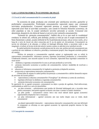 3
CAP. I. CONSUMATORUL ÎN ECONOMIA DE PIAȚĂ
1.1.Locul și rolul consumatorului în economia de piață
În economia de piaţă, producţia este orientată spre satisfacerea nevoilor, gusturilor şi
preferinţelor consumatorilor. Preferinţele consumatorilor reprezintă repere care orientează
activitatea producătorului. Consumul reprezintǎ premisa şi scopul producţiei. Consumul
reprezintǎ actul final al activitǎţii economice, care constǎ în folosirea bunurilor economice, de
cǎtre populaţie şi stat, în scopul satisfacerii nevoilor personale şi sociale. Consumul este
determinat, deopotrivǎ, de oferta de bunuri şi servicii şi de veniturile consumatorilor.
Termenul de „protecţia consumatorului”, întâlnit din ce în ce mai mult în vocabularul
românesc în ultimii ani, reflectă, prin definiţie, poziţia şi rolul pe care îl ocupă consumatorii în
buna funcţionare a pieţei, aceştia trebuind să fie în permanenţă protejaţi, atât pe termen mediu, cât şi
lung de o serie de riscuri ale căror consecințe pot fi, nu de puţine ori, devastatoare. Consumatorii au
nevoie de informaţii şi de educaţie, ei trebuie să înţeleagă diferenţa dintre o necesitate reală şi una
imaginară, ei trebuie să înveţe să devină selectivi pentru a putea cu adevărat să-şi satisfacă nevoile.
În cadrul politicilor de protecţie socială promovate de orice stat, politica privind consumatorul este
o politică de sine stătătoare cu obiective, priorităţi şi instrumente proprii, bine integrată celorlalte politici
ale statului.
Politica de protecţie a consumatorilor cuprinde acţiuni şi reglementări care se referă la
reprezentarea consumatorilor, informarea acestora, siguranţa (securitatea) produselor şi a tranzacţiilor.
Următoarele domenii, care necesită acţiuni la nivel comunitar, reprezintă baza legislaţiei comunitare în
acest sector:
 sănătatea şi siguranţa consumatorilor în ceea ce priveşte produsele şi serviciile;
 protecţia intereselor economice şi juridice ale consumatorilor, inclusiv modalităţi de rezolvare a
conflictelor;
 educarea şi informarea consumatorilor în legătură cu protecţia şi drepturile acestora;
 promovarea şi reprezentarea intereselor consumatorilor.
Ultimul plan de acţiune în cadrul politicii de protecţie a consumatorilor a definit domeniile majore
de activitate ale acestei politici :
 reprezentarea şi educarea consumatorilor (“Euroghişee” de informare şi centre de consiliere);
 legislaţia referitoare la sănătatea şi siguranţa consumatorilor;
 protecţia intereselor economice ale consumatorilor
În raporturile lor cu agenții economici, consumatorii nu dețin o poziție de egalitate, fiind defavorizați,
confruntându-se astfel cu o serie de dezechilibre:
 pe plan economic – achiziționarea unui produs de folosință îndelungată este o investiție mare
pentru consumator, însă pentru agentul economic este doar o unitate în totalul vânzărilor;
 pe plan juridic – consumatorii cunosc într-o mai mică măsură decât agenții economici
reglementările drepturilor într-o tranzacție;
 pe plan informațional – agentul economic știe mai multe despre ceea ce vinde, decât
consumatorul
pe planul reprezentării intereselor – reprezentarea intereselor consumatorilor este mai deficitară
în comparație cu eficiența cu care agentul economic își reprezintă propriile interese în fața
autorităților.
1.2 Conceptul de consumator
 