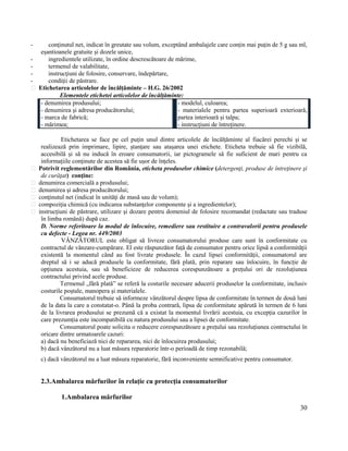 30
- conţinutul net, indicat în greutate sau volum, exceptând ambalajele care conțin mai puțin de 5 g sau ml,
eșantioanele gratuite și dozele unice,
- ingredientele utilizate, în ordine descrescătoare de mărime,
- termenul de valabilitate,
- instrucţiuni de folosire, conservare, îndepărtare,
- condiţii de păstrare.
Etichetarea articolelor de încălțăminte – H.G. 26/2002
Elementele etichetei articolelor de încălțăminte:
- denumirea produsului;
- denumirea şi adresa producătorului;
- marca de fabrică;
- mărimea;
- modelul, culoarea;
- materialele pentru partea superioară exterioară,
partea interioară și talpa;
- instrucţiuni de întreţinere.
Etichetarea se face pe cel puțin unul dintre articolele de încălțăminte al fiacărei perechi și se
realizează prin imprimare, lipire, ștanțare sau atașarea unei etichete. Eticheta trebuie să fie vizibilă,
accesibilă și să nu inducă în eroare consumatorii, iar pictogramele să fie suficient de mari pentru ca
informațiile conținute de acestea să fie ușor de înțeles.
Potrivit reglementărilor din România, eticheta produselor chimice (detergenţi, produse de întreţinere şi
de curăţat) conţine:
denumirea comercială a produsului;
denumirea şi adresa producătorului;
conţinutul net (indicat în unităţi de masă sau de volum);
compoziţia chimică (cu indicarea substanţelor componente şi a ingredientelor);
instrucţiuni de păstrare, utilizare şi dozare pentru domeniul de folosire recomandat (redactate sau traduse
în limba română) după caz.
D. Norme referitoare la modul de înlocuire, remediere sau restituire a contravalorii pentru produsele
cu defecte - Legea nr. 449/2003
VÂNZĂTORUL este obligat să livreze consumatorului produse care sunt în conformitate cu
contractul de vânzare-cumpărare. El este răspunzător față de consumator pentru orice lipsă a conformității
existentă la momentul când au fost livrate produsele. În cazul lipsei conformității, consumatorul are
dreptul să i se aducă produsele la conformitate, fără plată, prin reparare sau înlocuire, în funcție de
opțiunea acestuia, sau să beneficieze de reducerea corespunzătoare a prețului ori de rezoluțiunea
contractului privind acele produse.
Termenul „fără plată” se referă la costurile necesare aducerii produselor la conformitate, inclusiv
costurile poștale, manopera și materialele.
Consumatorul trebuie să informeze vânzătorul despre lipsa de conformitate în termen de două luni
de la data la care a constatat-o. Până la proba contrară, lipsa de conformitate apărută în termen de 6 luni
de la livrarea produsului se prezumă că a existat la momentul livrării acestuia, cu excepția cazurilor în
care prezumția este incompatibilă cu natura produsului sau a lipsei de conformitate.
Consumatorul poate solicita o reducere corespunzătoare a prețului sau rezoluțiunea contractului în
oricare dintre urmatoarele cazuri:
a) dacă nu beneficiază nici de repararea, nici de înlocuirea produsului;
b) dacă vânzătorul nu a luat măsura reparatorie într-o perioadă de timp rezonabilă;
c) dacă vânzătorul nu a luat măsura reparatorie, fără inconveniente semnificative pentru consumator.
2.3.Ambalarea mărfurilor în relaţie cu protecţia consumatorilor
1.Ambalarea mărfurilor
 