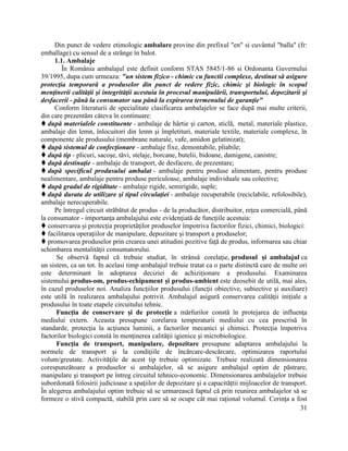 31
Din punct de vedere etimologic ambalare provine din prefixul "en" si cuvântul "balla" (fr:
emballage) cu sensul de a strânge în balot.
1.1. Ambalaje
În România ambalajul este definit conform STAS 5845/1-86 si Ordonanta Guvernului
39/1995, dupa cum urmeaza: "un sistem fizico - chimic cu functii complexe, destinat să asigure
protecţia temporară a produselor din punct de vedere fizic, chimic şi biologic în scopul
menţinerii calităţii şi integrităţii acestuia în procesul manipulării, transportului, depozitarii şi
desfacerii - până la consumator sau până la expirarea termenului de garanţie"
Conform literaturii de specialitate clasificarea ambalajelor se face după mai multe criterii,
din care prezentăm câteva în continuare:
 după materialele constituente - ambalaje de hârtie şi carton, sticlă, metal, materiale plastice,
ambalaje din lemn, înlocuitori din lemn şi împletituri, materiale textile, materiale complexe, în
componente ale produsului (membrane naturale, vafe, amidon gelatinizat);
 după sistemul de confecţionare - ambalaje fixe, demontabile, pliabile;
 după tip - plicuri, sacoşe, tăvi, stelaje, borcane, butelii, bidoane, damigene, canistre;
 după destinaţie - ambalaje de transport, de desfacere, de prezentare;
 după specificul produsului ambalat - ambalaje pentru produse alimentare, pentru produse
nealimentare, ambalaje pentru produse periculoase, ambalaje individuale sau colective;
 după gradul de rigiditate - ambalaje rigide, semirigide, suple;
 după durata de utilizare şi tipul circulaţiei - ambalaje recuperabile (reciclabile, refolosibile),
ambalaje nerecuperabile.
Pe întregul circuit străbătut de produs - de la producător, distribuitor, reţea comercială, până
la consumator - importanţa ambalajului este evidenţiată de funcţiile acestuia:
 conservarea şi protecţia proprietăţilor produselor împotriva factorilor fizici, chimici, biologici:
 facilitarea operaţiilor de manipulare, depozitare şi transport a produselor;
 promovarea produselor prin crearea unei atitudini pozitive faţă de produs, informarea sau chiar
schimbarea mentalităţii consumatorului.
Se observă faptul că trebuie studiat, în strânsă corelaţie, produsul şi ambalajul ca
un sistem, ca un tot. In acelasi timp ambalajul trebuie tratat ca o parte distinctă care de multe ori
este determinant în adoptarea deciziei de achiziţionare a produsului. Examinarea
sistemului produs-om, produs-echipament şi produs-ambient este deosebit de utilă, mai ales,
în cazul produselor noi. Analiza funcţiilor produsului (funcţii obiective, subiective şi auxiliare)
este utilă în realizarea ambalajului potrivit. Ambalajul asigură conservarea calităţii iniţiale a
produsului în toate etapele circuitului tehnic.
Funcţia de conservare şi de protecţie a mărfurilor constă în protejarea de influenţa
mediului extern. Aceasta presupune corelarea temperaturii mediului cu cea prescrisă în
standarde, protecţia la acţiunea luminii, a factorilor mecanici şi chimici. Protecţia împotriva
factorilor biologici constă în menţinerea calităţii igienice şi microbiologice.
Funcţia de transport, manipulare, depozitare presupune adaptarea ambalajului la
normele de transport şi la condiţiile de încărcare-descărcare, optimizarea raportului
volum/greutate. Activităţile de acest tip trebuie optimizate. Trebuie realizată dimensionarea
corespunzătoare a produselor si ambalajelor, să se asigure ambalajul optim de păstrare,
manipulare şi transport pe întreg circuitul tehnico-economic. Dimensionarea ambalajelor trebuie
subordonată folosirii judicioase a spaţiilor de depozitare şi a capacităţtii mijloacelor de transport.
În alegerea ambalajului optim trebuie să se urmarească faptul că prin reunirea ambalajelor să se
formeze o stivă compactă, stabilă prin care să se ocupe cât mai raţional volumul. Cerinţa a fost
 