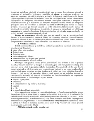 32
impusă de extinderea paletizării şi containerizării care presupun dimensionarea raţională a
produselor şi ambalajelor. Asigurarea condiţiilor de păstrare a produselor urmăreşte, de
asemenea, menţinerea integrităţii calitative a produselor în funcţie de condiţiile de mediu. Pentru
creşterea productivităţii muncii şi reducerea costurilor este important de realizat raţionalizarea
operaţiunilor de manipulare, mecanizarea acestora, amenajarea depozitelor a rampelor de
încărcare-descărcare şi a mijloacelor de transport. Alegerea variantei optime de manipulare
presupune luarea în considerare a cerinţelor de ordin constructiv (care trebuie să asigure
protecţia produselor pe întregul circuit), de ordin dimensional (dimensiunile trebuie să
corespundă prescripţiilor internaţionale şi condiţiilor de transport şi manipulare), privind fixarea
sau ancorarea produselor în mijlocul de transport şi cerinţe privind returnarea ambalajelor (se
preferă ambalaje care se pot micşora prin pliere).
Funcţia de promovare a vânzarilor este dată de modul în care se prezintă produsul
folosind în acest scop eticheta, marca de fabrică sau de comerţ, alături de elementele estetice
precum şi volumul şi precizia informaţiilor prin care comunică cu clientii. Textul, culoarea,
imaginea trebuie armonizate cu forma ambalajului şi cu materialul de ambalare.
1.2. Metode de ambalare
Există numeroase tehnici şi metode de ambalare şi aceasta se realizează ţinând cont de
anumite cerinţe de calitate:
 masa, volum propriu reduse;
 fără toxicitate;
 fără miros, gust;
 rezistenţă mecanică ridicată;
 impermeabilitate faţă de gaze, praf, grăsimi;
 compatibilitate faţă de produsul ambalat.
Ambalajele sunt specifice fiecărui produs, consumatorul fiind avertizat în ceea ce priveşte
modul de utilizare, manevrare şi transport al ambalajului, prin simboluri grafice specifice şi prin
simboluri ce se referă la protecţia mediului înconjurător. Consumatorul este în acest fel, în
masură să ştie că se află în prezenţa unor produse toxice, radioactive sau corozive, că produsul
este fragil, că acesta nu trebuie amplasat lângă surse de caldură sau expus radiaţiilor ultraviolete
deoarece există pericol de degradare. Alegerea unui anumit tip de ambalare depinde de
caracteristicile produselor ce urmează a fi ambalate, de funcţiile ambalajului, de proprietăţile
materialului din care se face ambalajul. Aceasta poate fi:
 colectivă şi porţionată;
 tip aerosol;
 în folii contractibile (tip blister şi alveolară);
 aseptică;
 în vid;
 în atmosferă modificată (controlată).
Alegerea unui tip de ambalare si a materialului din care va fi confecţionat ambalajul trebuie
făcută în aşa fel încât interactiunea cu produsul să fie minimă şi să nu ducă la degradarea lui. În
cadrul Uniunii Europene se utilizează pentru ambalaje materiale celulozice (45%), sticlă (30%),
materiale plastice (13%), materiale metalice (12%). Pentru realizarea ambalajelor care să permită
ambalarea în vid, în gaz inert etc se utilizeaza materialele complexe (pe baza de aluminiu, hârtie
si carton si pe baza de materiale plastice) sau a celor de tip "bariera" dar acestea prezintă
inconvenientul unei reciclări dificile.
1.3.Relaţia ambalaj - mediu înconjurator
 