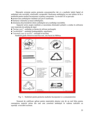 33
Marcajele existente pentru protecţia consumatorilor dar şi a mediului indică faptul că
ambalajul este reciclabil, reutilizabil, recuperabil. Realizarea ambalajelor nu mai trebuie să fie o
problemă pentru mediul înconjurator şi pentru consumator. La nivelul UE se prevede:
 promovarea ambalajelor standard care pot fi reutilizate;
 limitarea volumului şi masei ambalajelor;
 eliminarea discriminărilor dintre ambalajele noi şi ambalaje reciclabile.
Impactul serios asupra mediului şi necesitatea diminuării poluării a condus la utilizarea
unor materiale de ambalaj de tipul:
 "lasting ware" - ambalaje cu durata de utilizare prelungită;
 "earthedibile" - ambalaje biodegradabile, nepoluante;
 "extremely easy to recicle" - usurinţă în reciclare.
Simbolul grafic folosit în mod frecvent, este bucla lui Möbius.
Fig 1 - Simboluri pentru protectia mediului înconjurator si a consumatorului
Sistemul de codificare aplicat pentru materialele plastice este de un real folos pentru
cunoaşterea materiei prime din care este constituit ambalajul în vederea realizării cu
uşurinţă a reciclării acestuia.
 