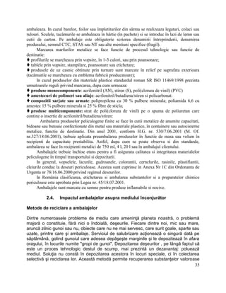 35
ambaleaza. In cazul barelor, foilor sau împletiturilor din sârma se realizeaza legaturi, colaci sau
rulouri. Sculele, tacâmurile se ambaleaza în hârtie (în pachete) si se introduc în lazi de lemn sau
cutii de carton. Pe ambalaje este obligatorie scrierea denumirii întreprinderii, denumirea
produsului, semnul CTC, STAS sau NT sau alte mentiuni specifice (fragil).
Marcarea marfurilor metalice se face functie de procesul tehnologic sau functie de
destinatie:
 profilurile se marcheaza prin vopsire, în 1-3 culori, sau prin poansonare;
 tablele prin vopsire, stampilare, poansonare sau etichetare;
 produsele de uz casnic obtinute prin turnare sunt marcate în relief pe suprafata exterioara
(tacâmurile se marcheaza cu emblema fabricii producatoare);
In cazul produselor din materiale plastice standardul roman SR ISO 11469/1998 prezinta
urmatoarele reguli privind marcarea, dupa cum urmeaza:
 produse monocomponente: acrilonitril (AN), stiren (S), poli(clorura de vinil) (PVC)
 amestecuri de polimeri sau aliaje: acrilonitril/butadiena/stiren si policarbonat:
 compozitii sarjate sau armate: polipropilena cu 30 % pulbere minerala; poliamida 6,6 cu
amestec 15 % pulbere minerala si 25 % fibre de sticla;
 produse multicomponente: strat de poli(clorura de vinil) pe o spuma de poliuretan care
contine o insertie de acrilonitril/butadiena/stiren:
Ambalarea produselor peliculogene finite se face în cutii metalice de anumite capacitati,
bidoane sau butoaie confectionate din metal sau materiale plastice, în containere sau autocisterne
metalice, functie de destinatie. Din anul 2001, conform H.G. nr. 530/7.06.2001 (M. Of.
nr.327/18.06.2001), trebuie aplicata preambalarea produselor în functie de masa sau volum în
recipienti de capacitate prestabilita. Astfel, dupa cum se poate observa si din standarde,
ambalarea se face în recipienti metalici de 750 ml, 4 l, 20 l sau în ambalajul clientului.
Ambalajele trebuie închise etans pentru a fi asigurata calitatea si integritatea materialelor
peliculogene în timpul transportului si depozitarii.
In general, vopselele, lacurile, gudroanele, colorantii, cernelurile, rasinile, plastifiantii,
cleiurile conduc la deseuri periculoase. Acestea sunt cuprinse în Anexa Nr 1C din Ordonanta de
Urgenta nr 78/16.06.2000 privind regimul deseurilor.
In România clasificarea, etichetarea si ambalarea substantelor si a preparatelor chimice
periculoase este aprobata prin Legea nr. 45/18.07.2001.
Ambalajele sunt marcate cu semne pentru produse inflamabile si nocive.
2.4. Impactul ambalajelor asupra mediului înconjurător
Metode de reciclare a ambalajelor
Dintre numeroasele probleme de mediu care ameninţă planeta noastră, o problemă
majoră o constituie, fără nici o îndoială, deşeurile. Fiecare dintre noi, mic sau mare,
aruncă zilnic gunoi sau nu, obiecte care nu ne mai servesc, care sunt goale, sparte sau
uzate, printre care şi ambalaje. Serviciul de salubrizare acţionează o singură dată pe
săptămână, golind gunoiul care adesea depăşeşte marginile şi le depozitează în afara
oraşului, în locurile numite "gropi de gunoi". Depozitarea deşeurilor , pe lângă faptul că
este un proces tehnologic destul de scump, mai prezintă un dezavantaj: poluează
mediul. Soluţia nu constă în depozitarea acestora în locuri speciale, ci în colectarea
selectivă şi reciclarea lor. Această metodă permite recuperarea substanţelor valoroase
 
