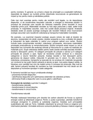 36
pentru reciclare. În general, ca urmare a lipsei de amenajări şi a exploatării deficitare,
depozitele de deşeuri se numără printre obiectivele recunoscute ca generatoare de
impact şi risc pentru mediu şi sănătatea publică.
Cele mai mari avantaje pentru mediu ale reciclării sunt legate, nu de depozitarea
deşeurilor, ci de conservarea resurselor naturale, a energiei şi reducerea poluării în
procesul de producţie care rezultă din folosirea materiilor prime reciclate în locul
materiilor prime pure. Materialele reciclate au fost deja prelucrate o dată, astfel încât
producţia, în majoritatea cazurilor, este mai curată decât procesul original. Analizele
detaliate arată că aceste avantaje ecologice ale reciclării înlătură orice inconvenient
ecologic secundar care rezultă din colectarea şi transportul materialelor reciclabile.
De exemplu, s-a examinat impactul ecologic asupra ciclului de viaţă al dozelor de
aluminiu, recipientelor din sticlă, ziarelor, dozelor acoperite cu inox, a sticlelor din plastic
şi bidoanelor de lapte colectate în cadrul unui program aplicat unui cartier. Studiul
include toate componentele reciclării: colectarea, procesarea, returnarea materialelor
procesate producătorului şi remanufacturarea. Studiul compară acest impact cu cel al
depozitării sau incinerării ale aceloraşi articole şi înlocuirea lor cu unele noi realizate din
materiale pure. După colectarea datelor pentru toate aceste activităţi asociate reciclării,
studiul a descoperit, pentru 10 categorii principale de poluare a aerului şi 8 categorii
principale de poluare a apei, faptul că reciclarea zonală conduce la o reducere
categorică a tuturor factorilor poluanţi. Acelaşi rezultat a fost descoperit pentru
generarea de deşeuri solide, măsurate în greutate sau în volum. Cu alte cuvinte,
colectarea, procesarea, transportul şi execuţia de noi produse din materiale recuperate
vor conduce la mai puţini factori poluanţi ai aerului şi apei, mai puţine deşeuri solide, la
folosirea unor cantităţi mai mici de materii prime în procesul de producţie. Mai mult de
atât, factorii poluanţi rezultaţi din reciclare au fost considerabil mai mici decât cei din
depozitare şi incinerare aproape în toate categoriile.
În domeniul reciclării se impun următoarele strategii:
- prevenirea formării deşeurilor;
- valorificarea deşeurilor prin optimizarea sistemelor de colectare şi triere;
- eliminarea finală a deşeurilor care nu şi-au găsit o valorificare.
Conceptul de reciclare cuprinde 3 categorii:
- transformarea naturală;
- transformarea în circuit deschis;
- transformarea în circuit închis.
Transformarea naturală
Plantele realizează fotosinteza prin dioxidul de carbon absorbit de frunze cu ajutorul
energiei solare şi eliberează oxigenul. Pentru a putea supravieţui, plantele transformă
compuşii anorganici în proteine şi substanţe organice. Acestea sunt principalele
susţinătoare ale vieţii pe Terra. Celelalte vieţuitoare îşi procură hrana şi oxigenul prin
intermediul plantelor. Animalele ierbivore consumă plantele şi folosesc materia organică
 
